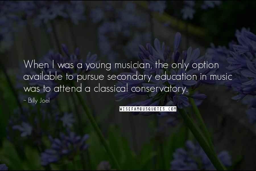 Billy Joel Quotes: When I was a young musician, the only option available to pursue secondary education in music was to attend a classical conservatory.