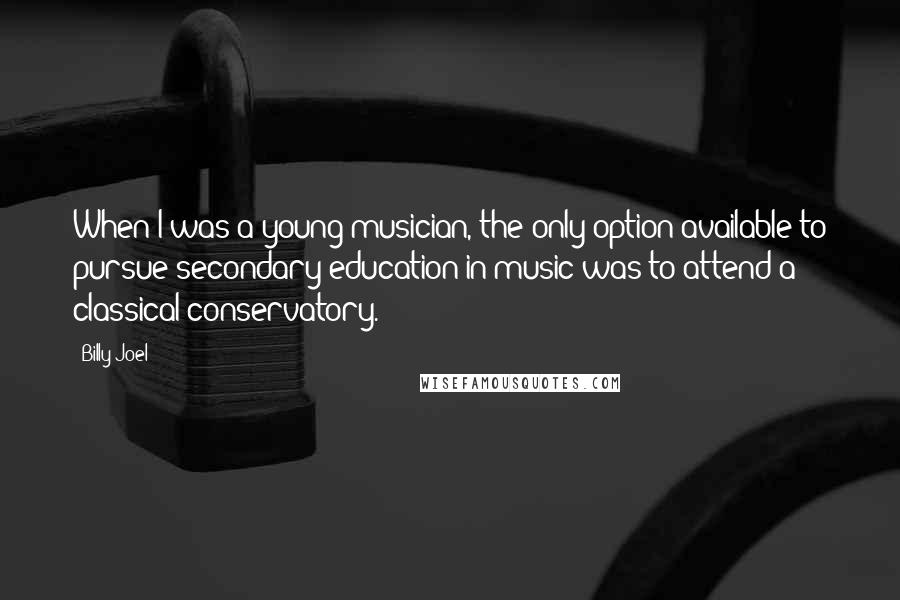 Billy Joel Quotes: When I was a young musician, the only option available to pursue secondary education in music was to attend a classical conservatory.