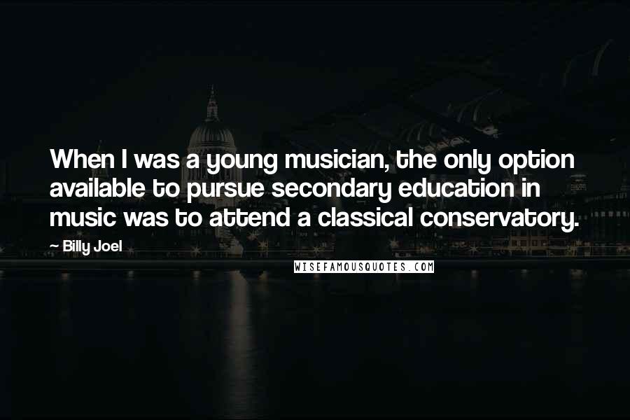 Billy Joel Quotes: When I was a young musician, the only option available to pursue secondary education in music was to attend a classical conservatory.