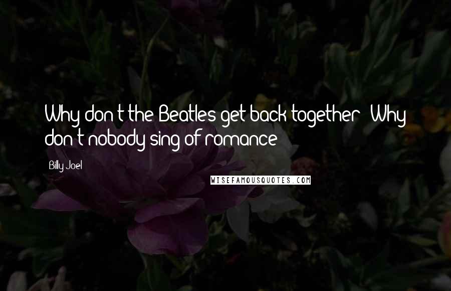 Billy Joel Quotes: Why don't the Beatles get back together? Why don't nobody sing of romance?