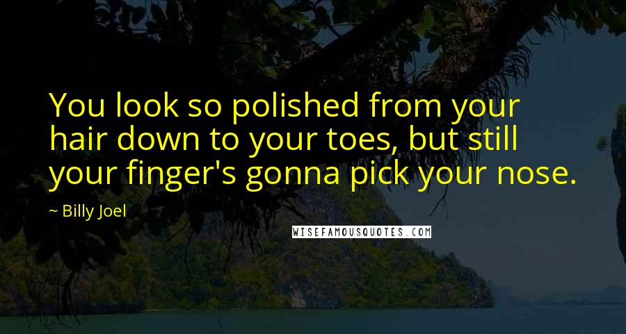 Billy Joel Quotes: You look so polished from your hair down to your toes, but still your finger's gonna pick your nose.