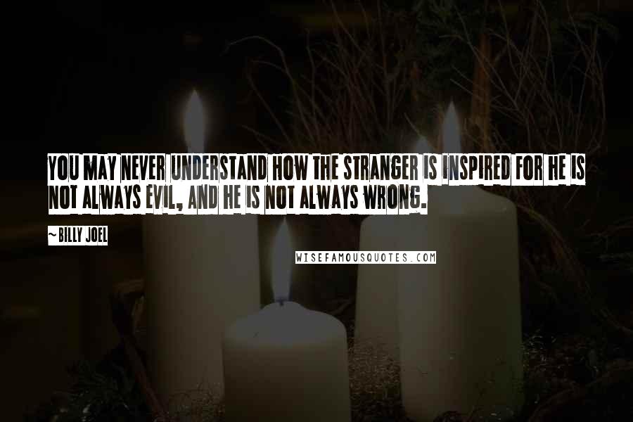Billy Joel Quotes: You may never understand How the stranger is inspired For he is not always evil, And he is not always wrong.