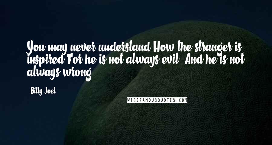 Billy Joel Quotes: You may never understand How the stranger is inspired For he is not always evil, And he is not always wrong.