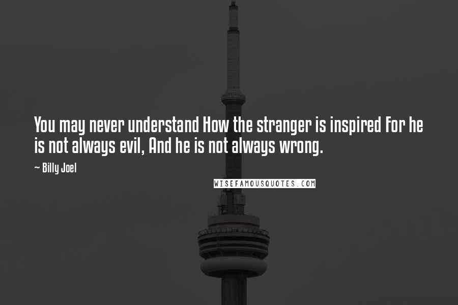 Billy Joel Quotes: You may never understand How the stranger is inspired For he is not always evil, And he is not always wrong.