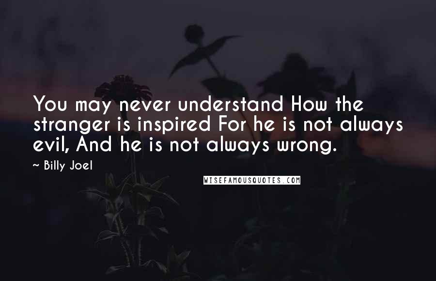 Billy Joel Quotes: You may never understand How the stranger is inspired For he is not always evil, And he is not always wrong.