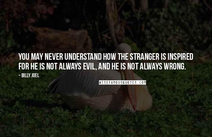 Billy Joel Quotes: You may never understand How the stranger is inspired For he is not always evil, And he is not always wrong.