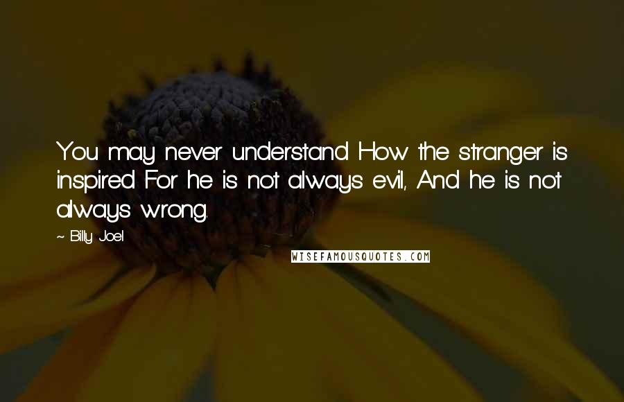 Billy Joel Quotes: You may never understand How the stranger is inspired For he is not always evil, And he is not always wrong.