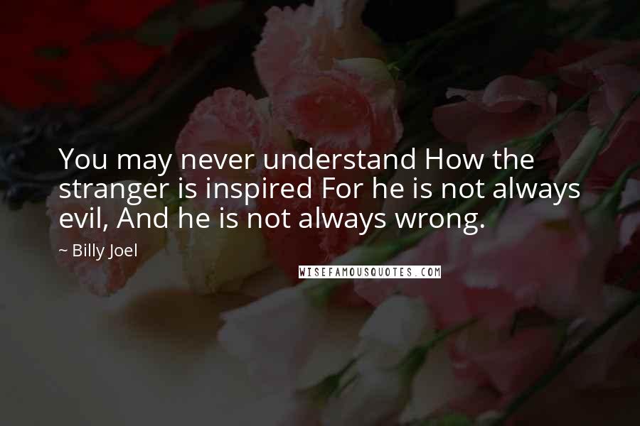 Billy Joel Quotes: You may never understand How the stranger is inspired For he is not always evil, And he is not always wrong.