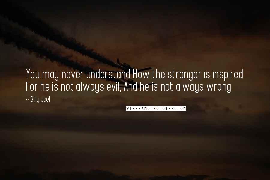 Billy Joel Quotes: You may never understand How the stranger is inspired For he is not always evil, And he is not always wrong.