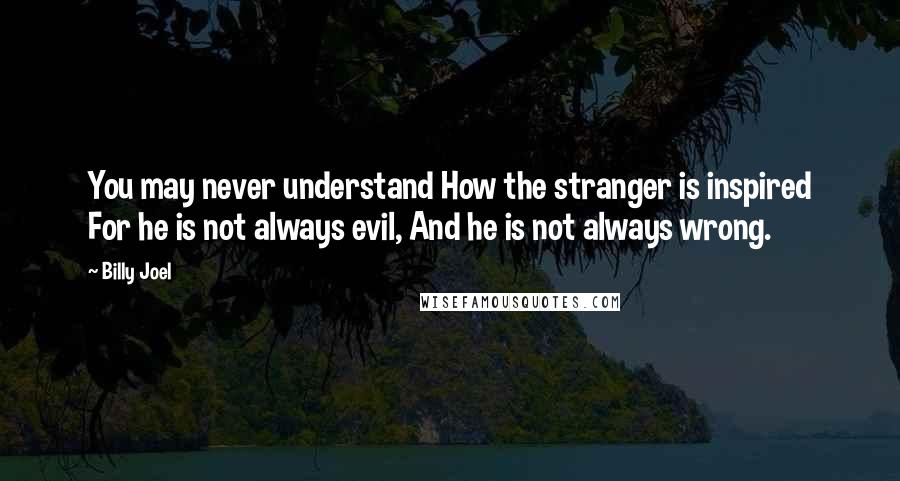 Billy Joel Quotes: You may never understand How the stranger is inspired For he is not always evil, And he is not always wrong.