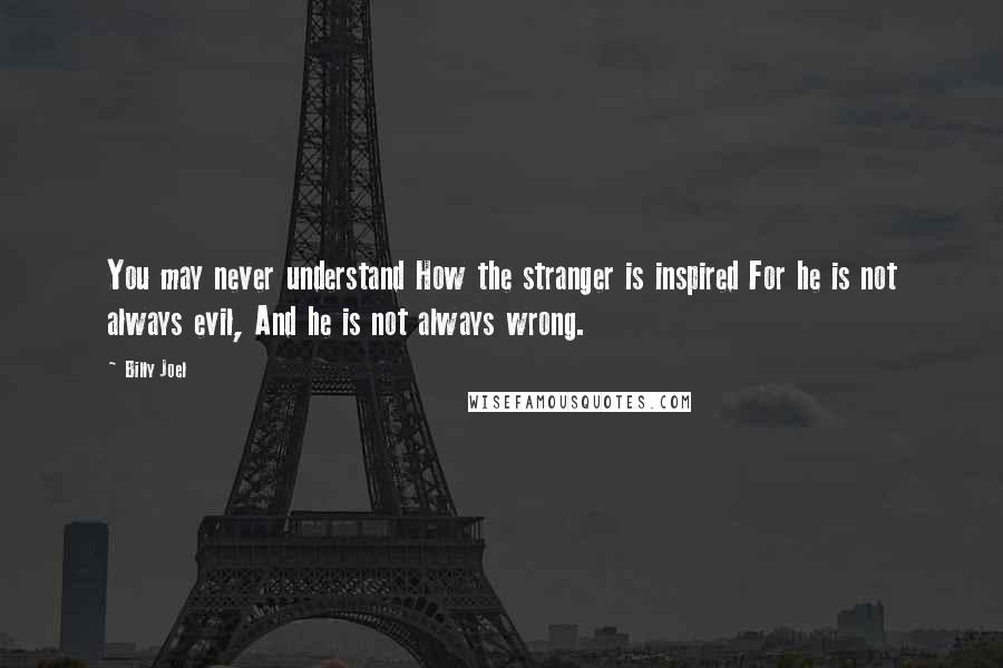 Billy Joel Quotes: You may never understand How the stranger is inspired For he is not always evil, And he is not always wrong.
