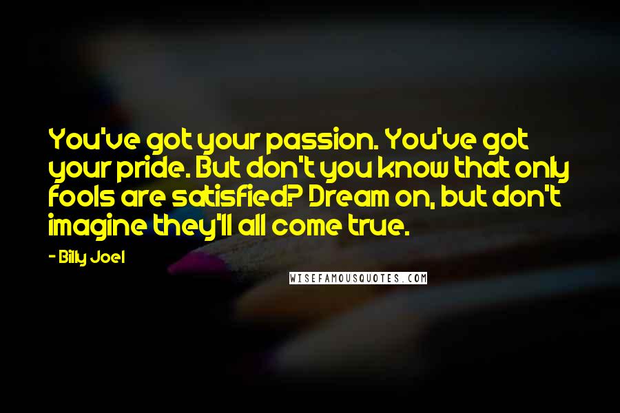 Billy Joel Quotes: You've got your passion. You've got your pride. But don't you know that only fools are satisfied? Dream on, but don't imagine they'll all come true.