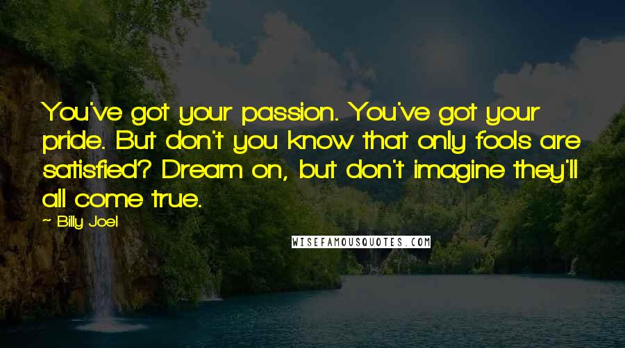 Billy Joel Quotes: You've got your passion. You've got your pride. But don't you know that only fools are satisfied? Dream on, but don't imagine they'll all come true.