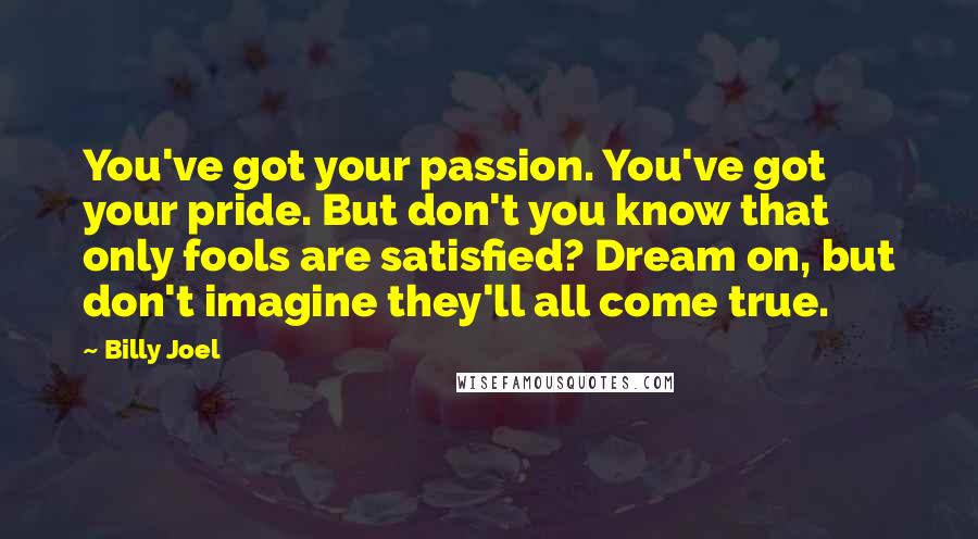 Billy Joel Quotes: You've got your passion. You've got your pride. But don't you know that only fools are satisfied? Dream on, but don't imagine they'll all come true.