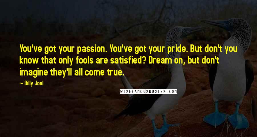 Billy Joel Quotes: You've got your passion. You've got your pride. But don't you know that only fools are satisfied? Dream on, but don't imagine they'll all come true.