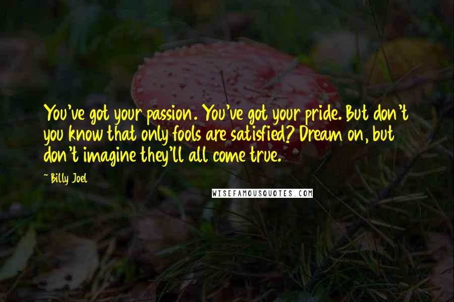 Billy Joel Quotes: You've got your passion. You've got your pride. But don't you know that only fools are satisfied? Dream on, but don't imagine they'll all come true.