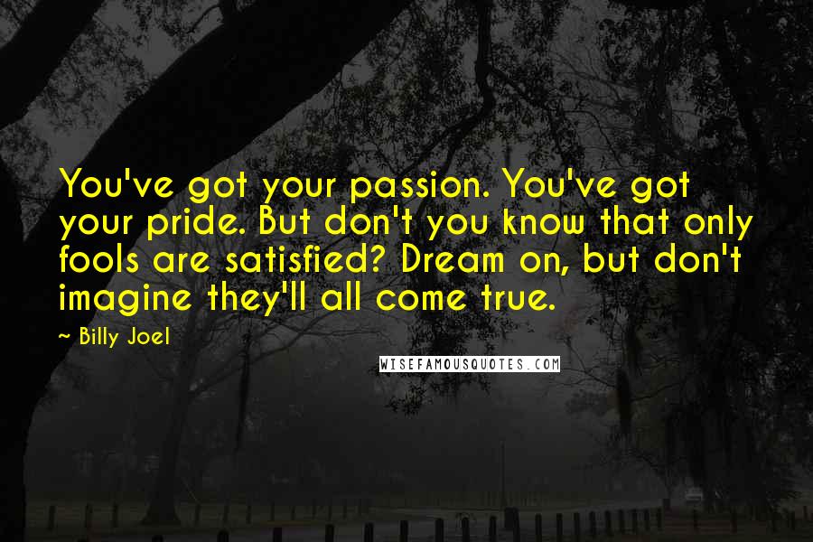 Billy Joel Quotes: You've got your passion. You've got your pride. But don't you know that only fools are satisfied? Dream on, but don't imagine they'll all come true.