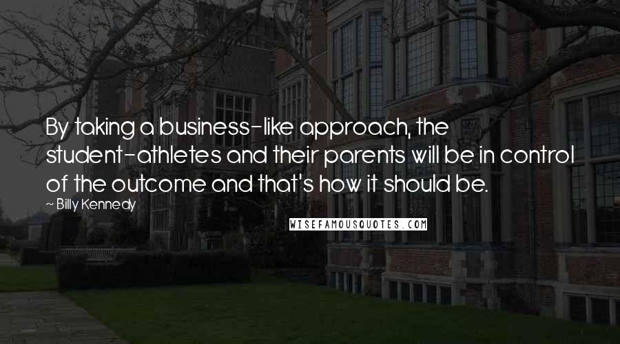 Billy Kennedy Quotes: By taking a business-like approach, the student-athletes and their parents will be in control of the outcome and that's how it should be.
