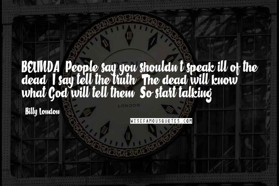 Billy London Quotes: BELINDA: People say you shouldn't speak ill of the dead. I say tell the truth. The dead will know what God will tell them. So start talking.