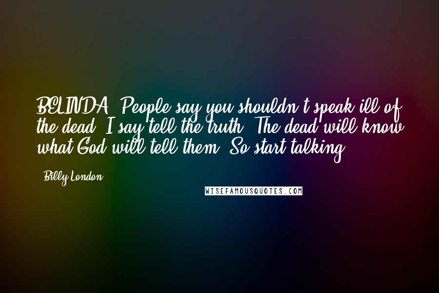 Billy London Quotes: BELINDA: People say you shouldn't speak ill of the dead. I say tell the truth. The dead will know what God will tell them. So start talking.