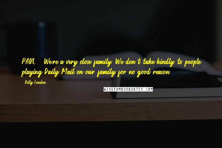 Billy London Quotes: PAUL: ...We're a very close family. We don't take kindly to people playing Daily Mail on our family for no good reason.