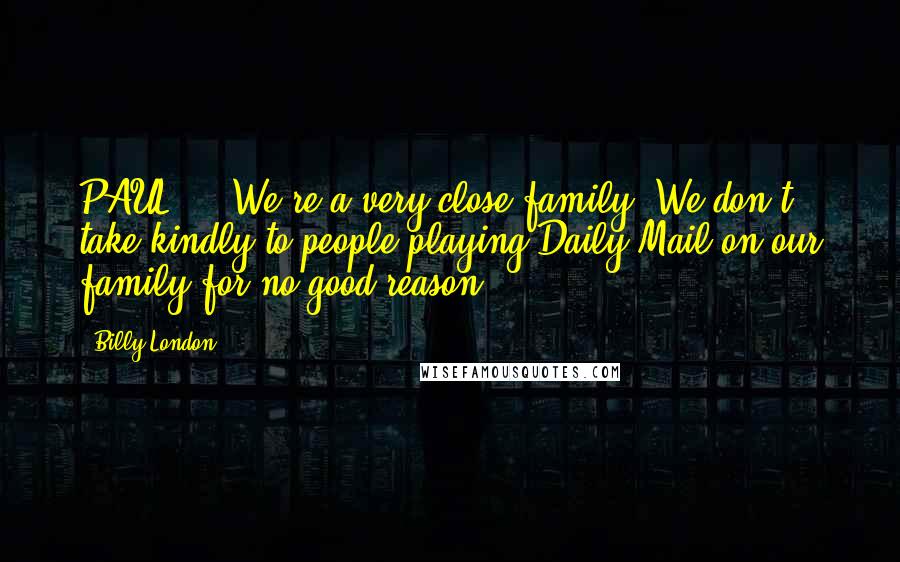 Billy London Quotes: PAUL: ...We're a very close family. We don't take kindly to people playing Daily Mail on our family for no good reason.