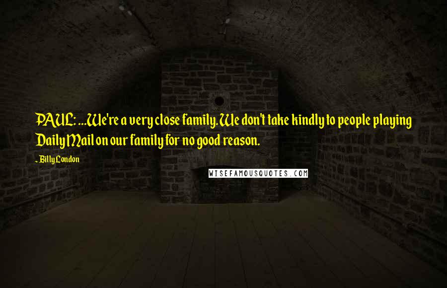 Billy London Quotes: PAUL: ...We're a very close family. We don't take kindly to people playing Daily Mail on our family for no good reason.