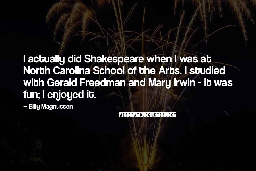 Billy Magnussen Quotes: I actually did Shakespeare when I was at North Carolina School of the Arts. I studied with Gerald Freedman and Mary Irwin - it was fun; I enjoyed it.