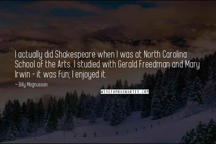 Billy Magnussen Quotes: I actually did Shakespeare when I was at North Carolina School of the Arts. I studied with Gerald Freedman and Mary Irwin - it was fun; I enjoyed it.