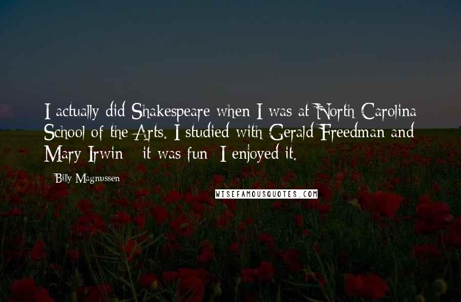 Billy Magnussen Quotes: I actually did Shakespeare when I was at North Carolina School of the Arts. I studied with Gerald Freedman and Mary Irwin - it was fun; I enjoyed it.