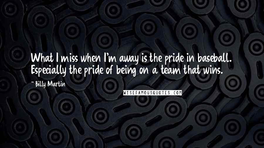 Billy Martin Quotes: What I miss when I'm away is the pride in baseball. Especially the pride of being on a team that wins.