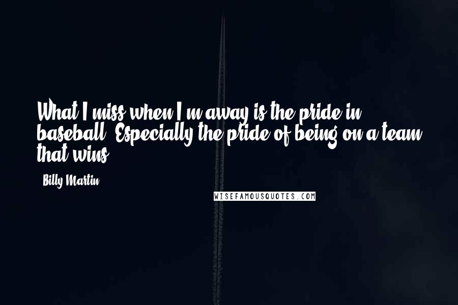 Billy Martin Quotes: What I miss when I'm away is the pride in baseball. Especially the pride of being on a team that wins.