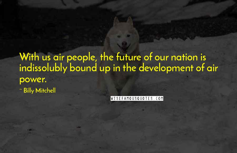 Billy Mitchell Quotes: With us air people, the future of our nation is indissolubly bound up in the development of air power.