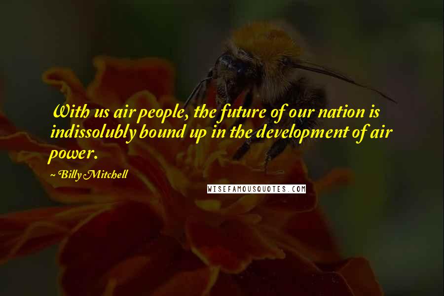 Billy Mitchell Quotes: With us air people, the future of our nation is indissolubly bound up in the development of air power.