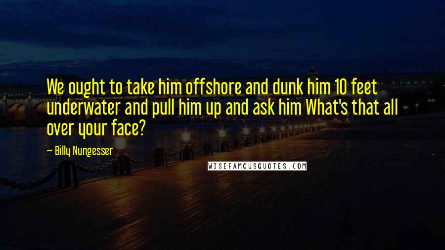 Billy Nungesser Quotes: We ought to take him offshore and dunk him 10 feet underwater and pull him up and ask him What's that all over your face?