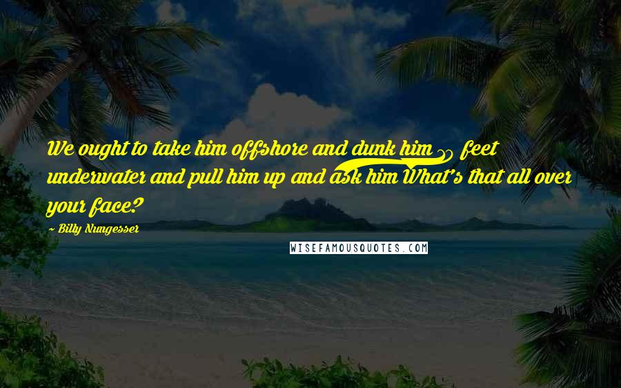 Billy Nungesser Quotes: We ought to take him offshore and dunk him 10 feet underwater and pull him up and ask him What's that all over your face?