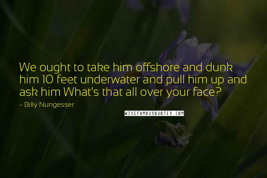 Billy Nungesser Quotes: We ought to take him offshore and dunk him 10 feet underwater and pull him up and ask him What's that all over your face?