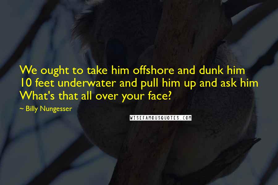 Billy Nungesser Quotes: We ought to take him offshore and dunk him 10 feet underwater and pull him up and ask him What's that all over your face?