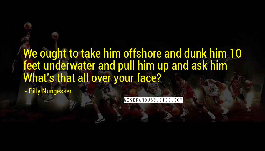 Billy Nungesser Quotes: We ought to take him offshore and dunk him 10 feet underwater and pull him up and ask him What's that all over your face?