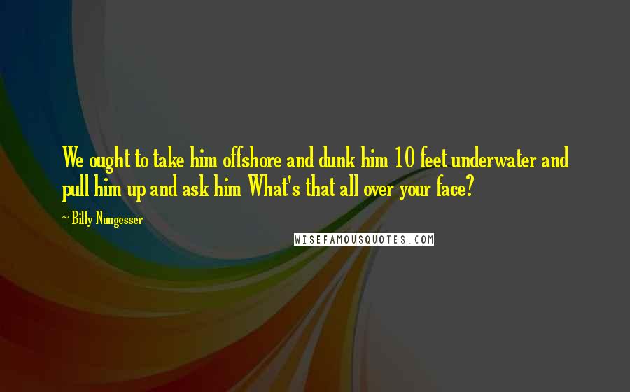 Billy Nungesser Quotes: We ought to take him offshore and dunk him 10 feet underwater and pull him up and ask him What's that all over your face?