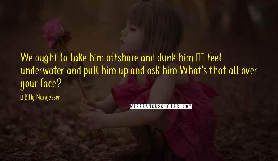 Billy Nungesser Quotes: We ought to take him offshore and dunk him 10 feet underwater and pull him up and ask him What's that all over your face?