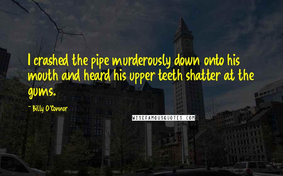 Billy O'Connor Quotes: I crashed the pipe murderously down onto his mouth and heard his upper teeth shatter at the gums.
