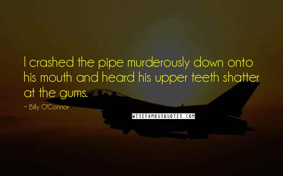 Billy O'Connor Quotes: I crashed the pipe murderously down onto his mouth and heard his upper teeth shatter at the gums.