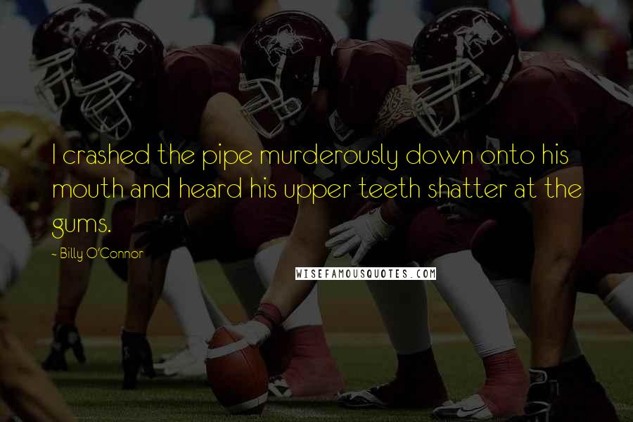 Billy O'Connor Quotes: I crashed the pipe murderously down onto his mouth and heard his upper teeth shatter at the gums.