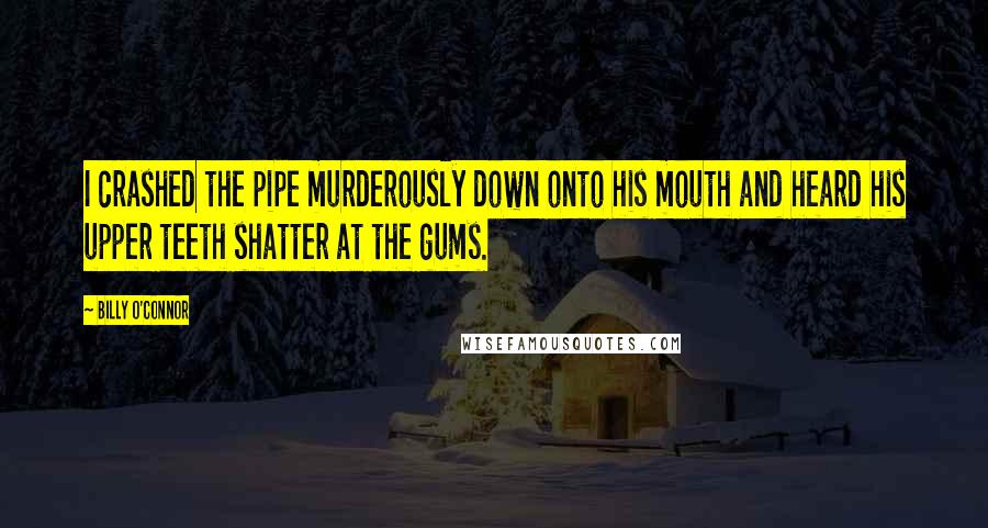 Billy O'Connor Quotes: I crashed the pipe murderously down onto his mouth and heard his upper teeth shatter at the gums.