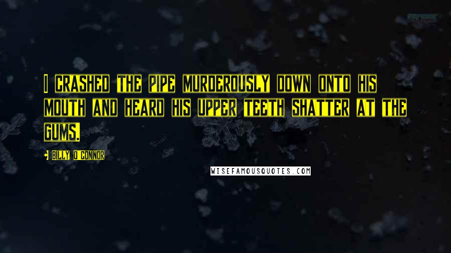 Billy O'Connor Quotes: I crashed the pipe murderously down onto his mouth and heard his upper teeth shatter at the gums.