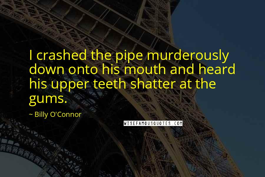 Billy O'Connor Quotes: I crashed the pipe murderously down onto his mouth and heard his upper teeth shatter at the gums.