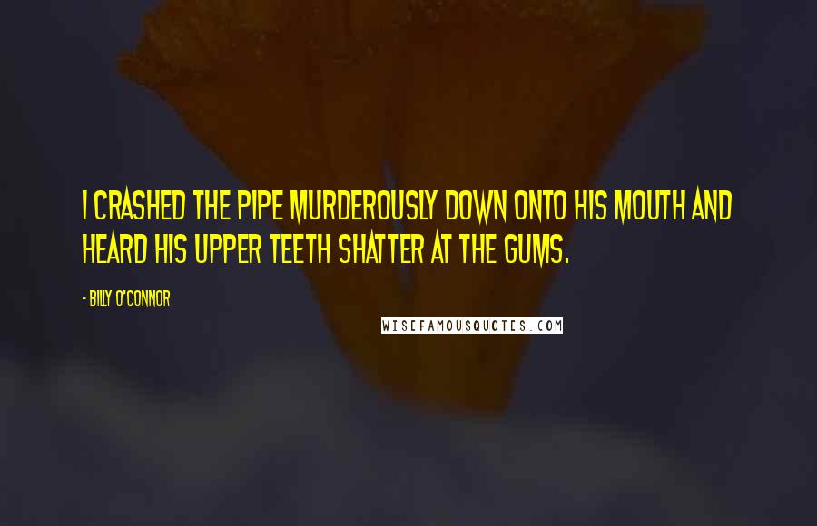 Billy O'Connor Quotes: I crashed the pipe murderously down onto his mouth and heard his upper teeth shatter at the gums.