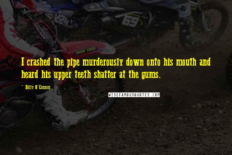 Billy O'Connor Quotes: I crashed the pipe murderously down onto his mouth and heard his upper teeth shatter at the gums.