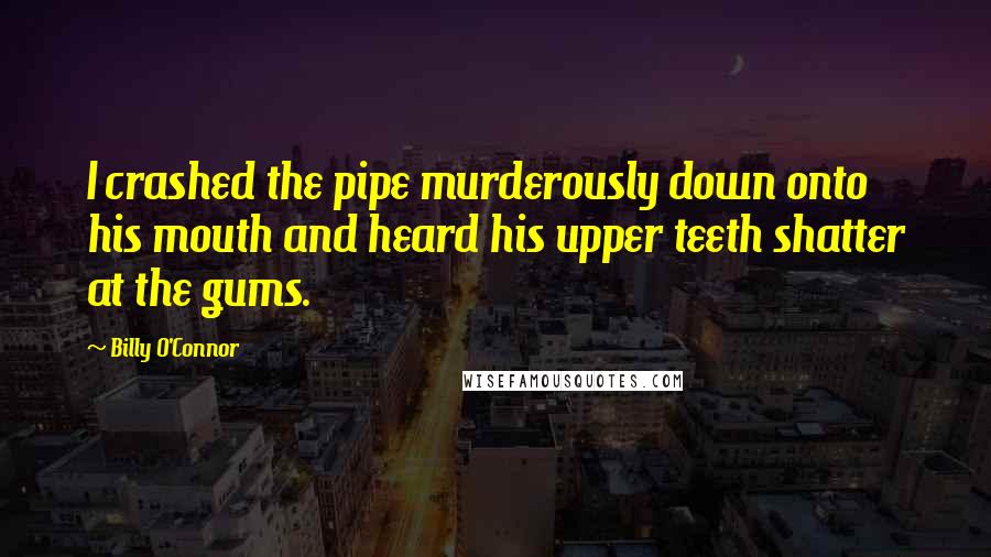 Billy O'Connor Quotes: I crashed the pipe murderously down onto his mouth and heard his upper teeth shatter at the gums.